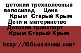 детский трехколесный велосипед  › Цена ­ 2 000 - Крым, Старый Крым Дети и материнство » Детский транспорт   . Крым,Старый Крым